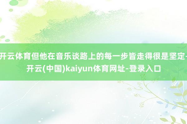 开云体育但他在音乐谈路上的每一步皆走得很是坚定-开云(中国)kaiyun体育网址-登录入口