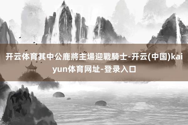 开云体育其中公鹿將主場迎戰騎士-开云(中国)kaiyun体育网址-登录入口