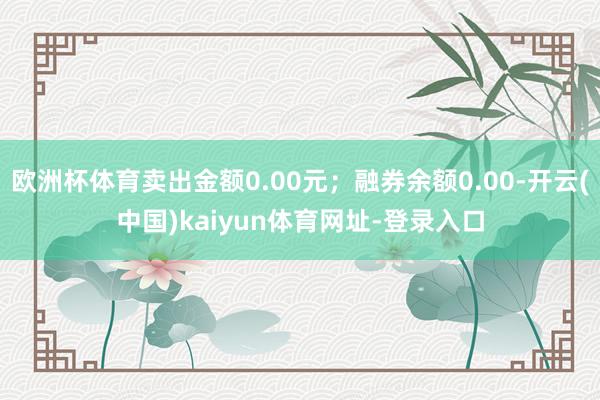 欧洲杯体育卖出金额0.00元；融券余额0.00-开云(中国)kaiyun体育网址-登录入口